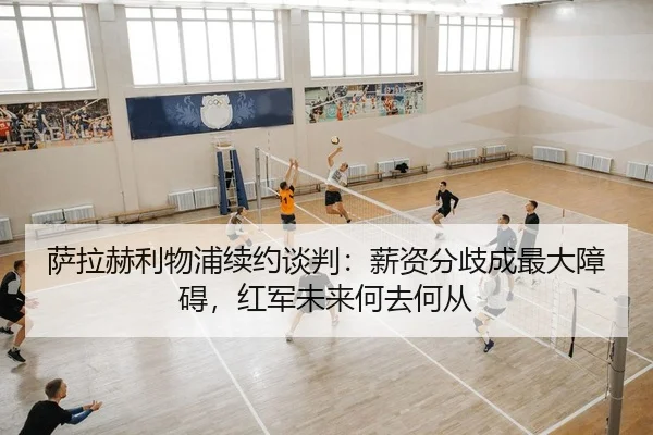 萨拉赫利物浦续约谈判：薪资分歧成最大障碍，红军未来何去何从